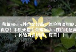 荣耀300ultra性价比超高，体验直逼旗舰，真香！手机天猫「荣耀300ultra性价比超高，体验直逼旗舰，真香！」