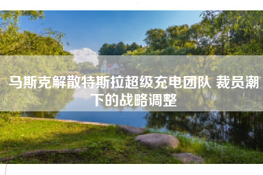 马斯克解散特斯拉超级充电团队 裁员潮下的战略调整