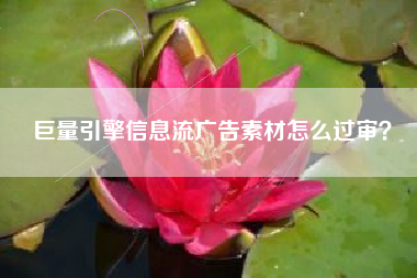 巨量引擎信息流广告素材怎么过审？