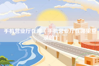 手机营业厅在哪（手机营业厅在哪里登录的）