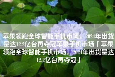 苹果领跑全球智能手机市场，2024年出货量达12.2亿台再夺冠苹果手机市场「苹果领跑全球智能手机市场，2024年出货量达12.2亿台再夺冠」