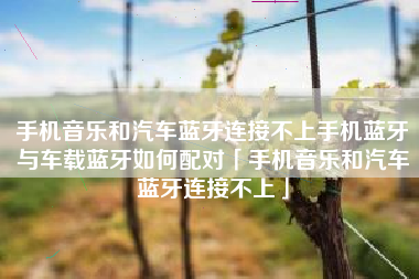 手机音乐和汽车蓝牙连接不上手机蓝牙与车载蓝牙如何配对「手机音乐和汽车蓝牙连接不上」