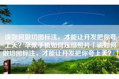 该如何做切图标注，才能让开发把你夸上天？苹果手机如何压缩照片「该如何做切图标注，才能让开发把你夸上天？」