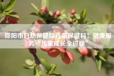 邵阳市妇幼保健院儿童保健科：健康服务“儿童成长全过程”